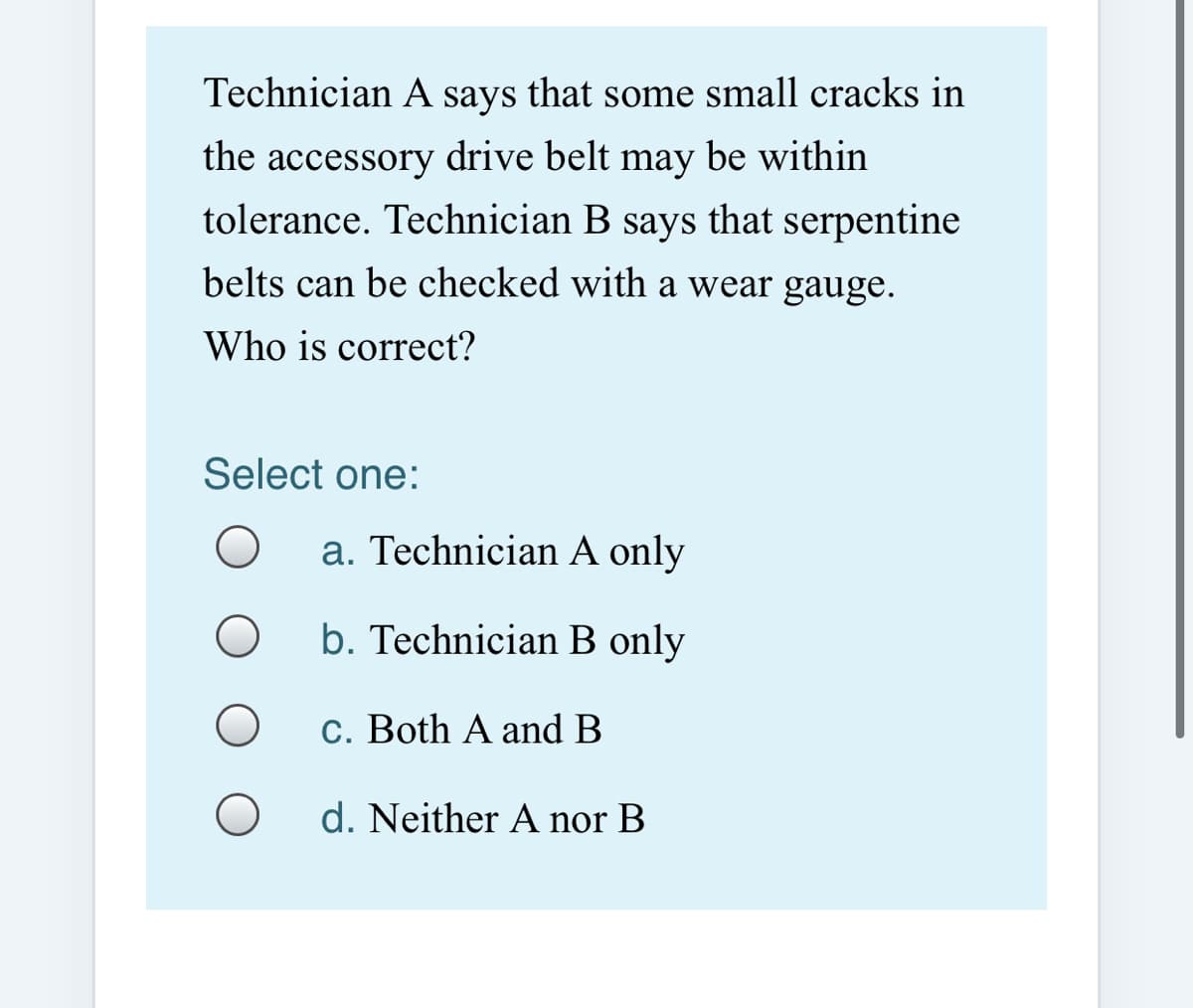 Technician A says that some small cracks in
the accessory drive belt may be within
tolerance. Technician B says that serpentine
belts can be checked with a wear gauge.
Who is correct?
Select one:
a. Technician A only
b. Technician B only
C. Both A and B
d. Neither A nor B
