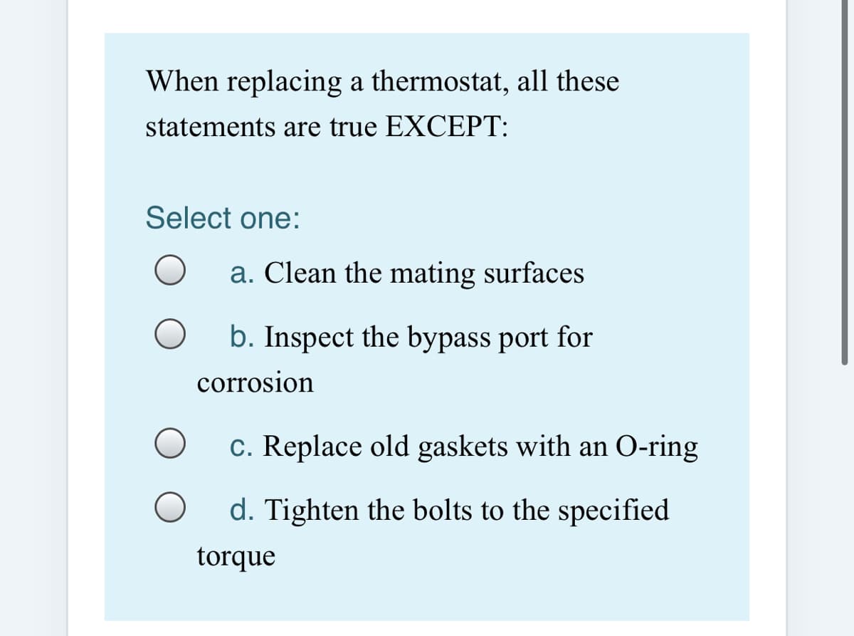 When replacing a thermostat, all these
statements are true EXCEPT:
Select one:
a. Clean the mating surfaces
b. Inspect the bypass port for
corrosion
c. Replace old gaskets with an O-ring
d. Tighten the bolts to the specified
torque
