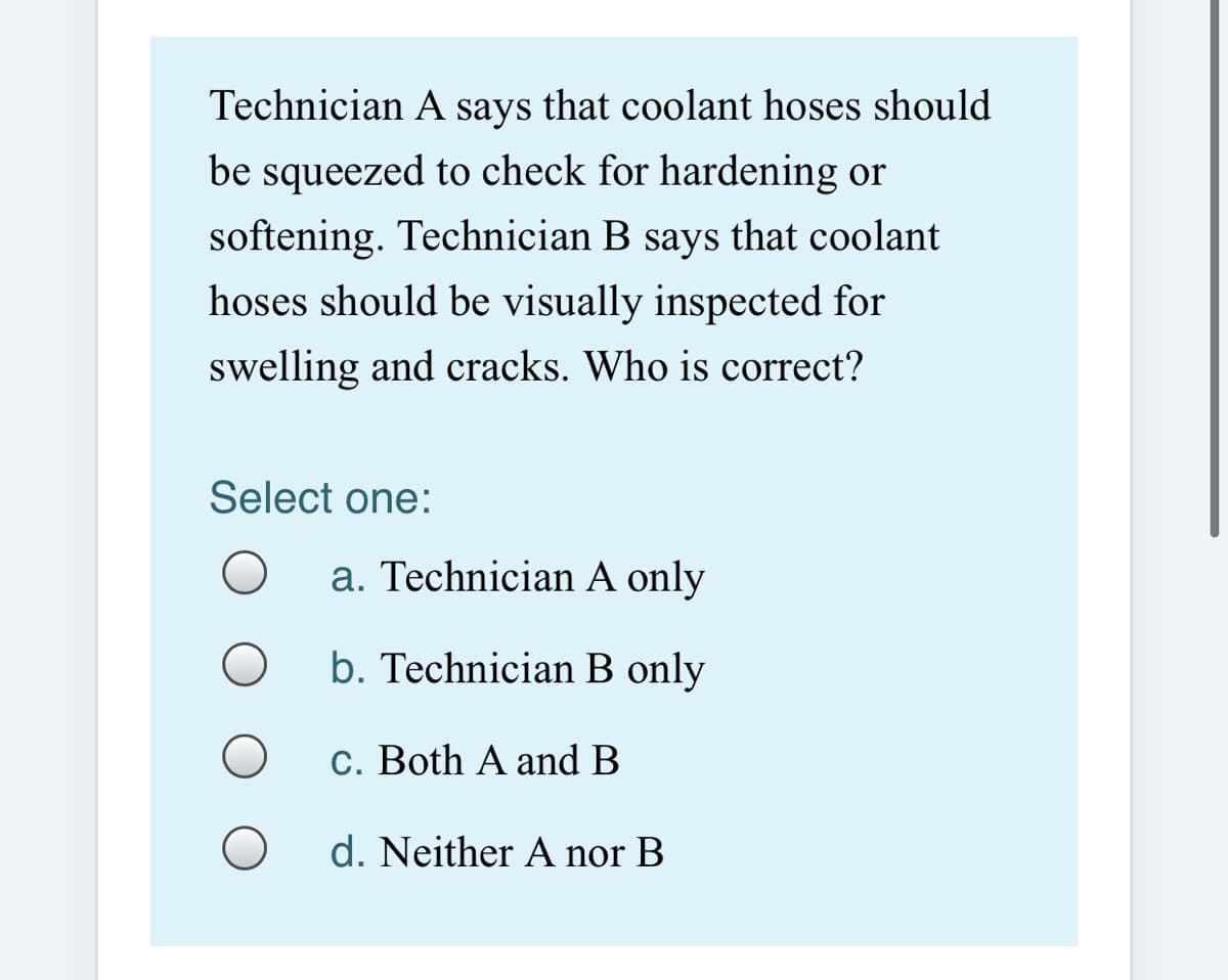 Technician A says that coolant hoses should
be squeezed to check for hardening or
softening. Technician B says that coolant
hoses should be visually inspected for
swelling and cracks. Who is correct?
Select one:
a. Technician A only
b. Technician B only
c. Both A and B
d. Neither A nor B
