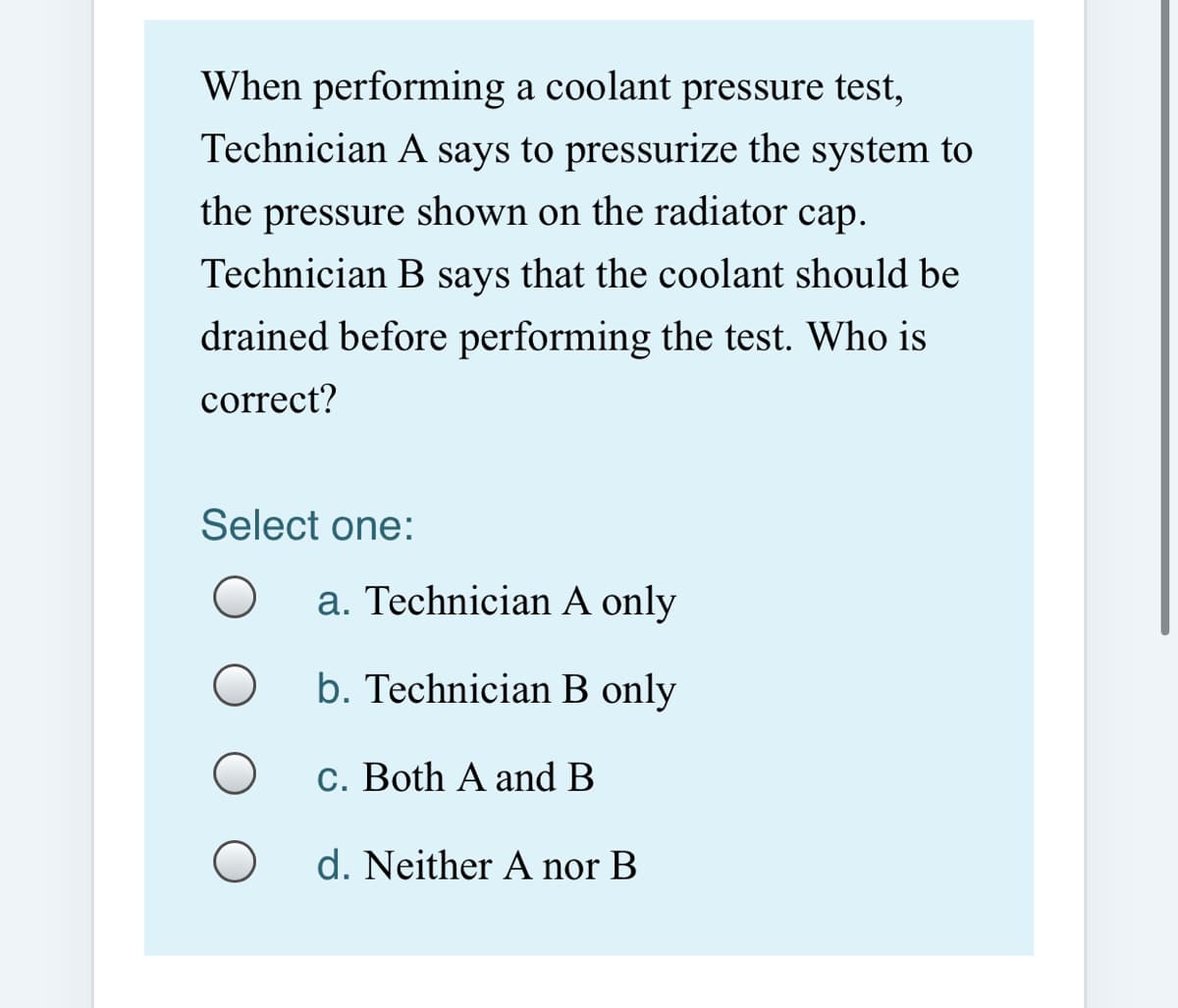 When performing a coolant pressure test,
Technician A says to pressurize the system to
the pressure shown on the radiator cap.
Technician B says that the coolant should be
drained before performing the test. Who is
correct?
Select one:
a. Technician A only
b. Technician B only
c. Both A and B
d. Neither A nor B
