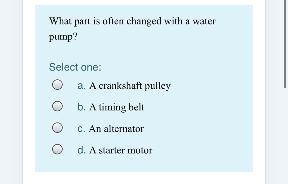 What part is often changed with a water
pump?
Select one:
a. A crankshaft pulley
b. A timing belt
C. An alternator
d. A starter motor
