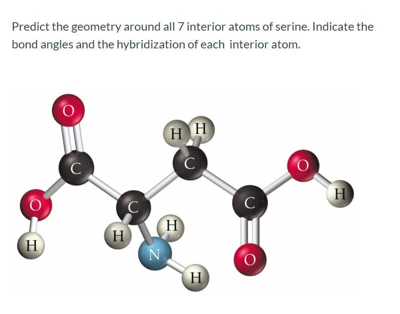 Predict the geometry around all 7 interior atoms of serine. Indicate the
bond angles and the hybridization of each interior atom.
Н
H.
Н
Н
Н
Н
Н
