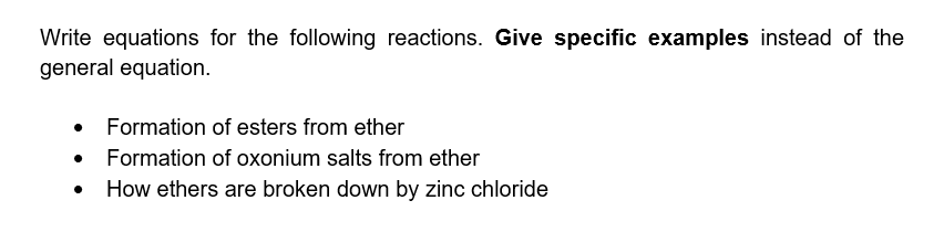 Write equations for the following reactions. Give specific examples instead of the
general equation.
Formation of esters from ether
Formation of oxonium salts from ether
How ethers are broken down by zinc chloride

