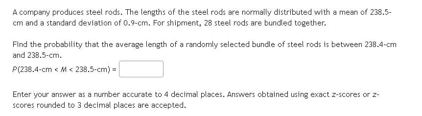 A company produces steel rods. The lengths of the steel rods are normally distributed with a mean of 238.5-
cm and a standard deviation of 0.9-cm. For shipment, 28 steel rods are bundled together.
Find the probability that the average length of a randomly selected bundle of steel rods is between 238.4-cm
and 238.5-cm.
P(238.4-cm < M < 238.5-cm) =
Enter your answer as a number accurate to 4 decimal places. Answers obtained using exact z-scores or z-
scores rounded to 3 decimal places are accepted.
