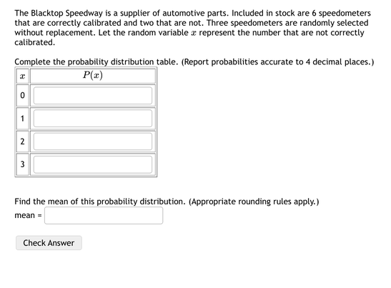 The Blacktop Speedway is a supplier of automotive parts. Included in stock are 6 speedometers
that are correctly calibrated and two that are not. Three speedometers are randomly selected
without replacement. Let the random variable a represent the number that are not correctly
calibrated.
Complete the probability distribution table. (Report probabilities accurate to 4 decimal places.)
P(x)
Find the mean of this probability distribution. (Appropriate rounding rules apply.)
mean =
Check Answer
1,
2.
3.
