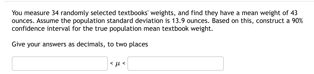 You measure 34 randomly selected textbooks' weights, and find they have a mean weight of 43
ounces. Assume the population standard deviation is 13.9 ounces. Based on this, construct a 90%
confidence interval for the true population mean textbook weight.
Give your answers as decimals, to two places
< u <
