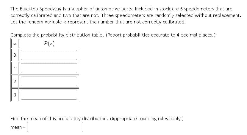 The Blacktop Speedway is a supplier of automotive parts. Included in stock are 6 speedometers that are
correctly calibrated and two that are not. Three speedometers are randomly selected without replacement.
Let the random variable z represent the number that are not correctly calibrated.
Complete the probability distribution table. (Report probabilities accurate to 4 decimal places.)
P(x)
1
2
3
Find the mean of this probability distribution. (Appropriate rounding rules apply.)
mean =
