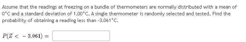 Assume that the readings at freezing on a bundle of thermometers are normally distributed with a mean of
O°C and a standard deviation of 1.00°C. A single thermometer is randomly selected and tested. Find the
probability of obtaining a reading less than -3.061°C.
P(Z < - 3.061) =
