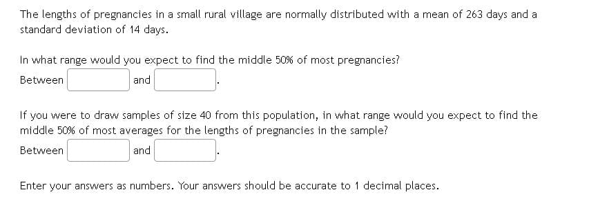 The lengths of pregnancies in a small rural village are normally distributed with a mean of 263 days and a
standard deviation of 14 days.
In what range would you expect to find the middle 50% of most pregnancies?
Between
and
If you were to draw samples of size 40 from this population, in what range would you expect to find the
middle 50% of most averages for the lengths of pregnancies in the sample?
Between
and
Enter your answers as numbers. Your answers should be accurate to 1 decimal places.
