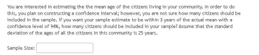 You are interested in estimating the the mean age of the citizens living in your community. In order to do
this, you plan on constructing a confidence interval; however, you are not sure how many citizens should be
included in the sample. If you want your sample estimate to be within 3 years of the actual mean with a
confidence level of 94%, how many citizens should be included in your sample? Assume that the standard
deviation of the ages of all the citizens in this community is 25 years.
Sample Size:
