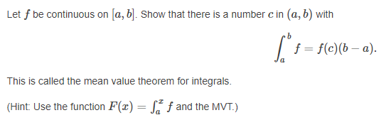 Let f be continuous on [a, b]. Show that there is a number c in (a, b) with
f = f(c)(b – a).
This is called the mean value theorem for integrals.
(Hint: Use the function F(x) = S f and the MVT.)
