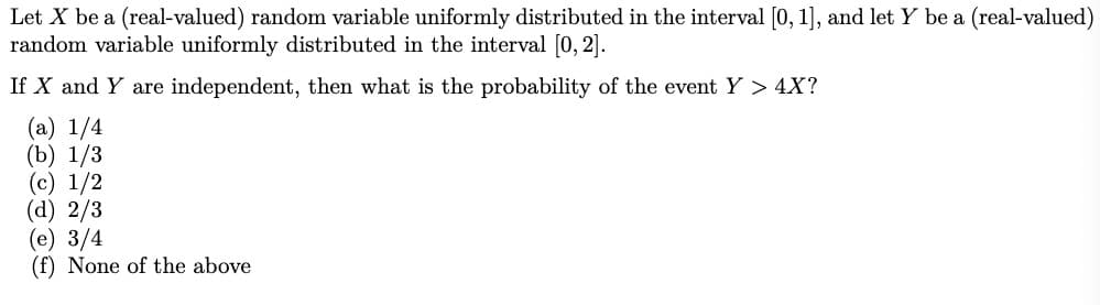 Let X be a (real-valued) random variable uniformly distributed in the interval [0, 1], and let Y be a (real-valued)
random variable uniformly distributed in the interval [0, 2].
If X and Y are independent, then what is the probability of the event Y > 4X?
(a) 1/4
(b) 1/3
(c) 1/2
(d) 2/3
(e) 3/4
(f) None of the above

