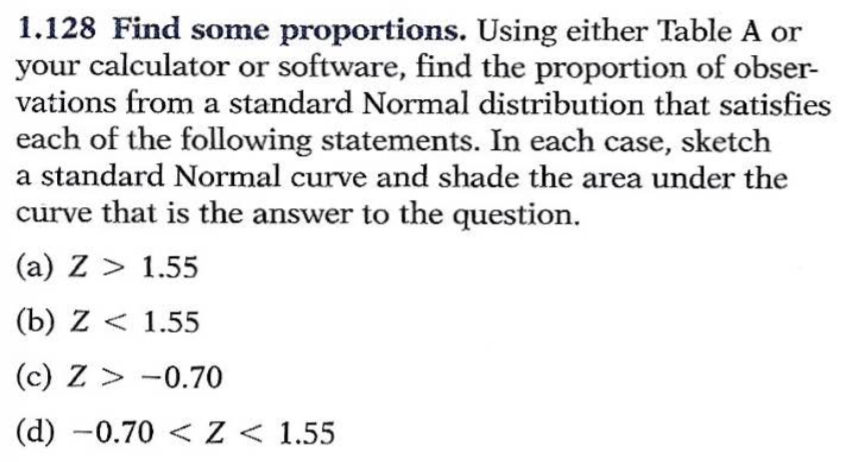 1.128 Find some proportions. Using either Table A or
your calculator or software, find the proportion of obser-
vations from a standard Normal distribution that satisfies
each of the following statements. In each case, sketch
a standard Normal curve and shade the area under the
curve that is the answer to the question.
(a) Z> 1.55
(b) Z < 1.55
(c) Z-0.70
(d) -0.70Z < 1.55