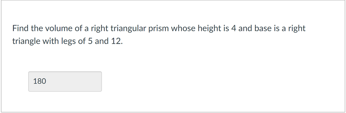 Find the volume of a right triangular prism whose height is 4 and base is a right
triangle with legs of 5 and 12.
180