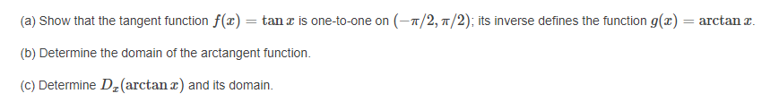 (a) Show that the tangent function f(x) = tan r is one-to-one on (-7/2, 7/2); its inverse defines the function g(x) = arctan z.
(b) Determine the domain of the arctangent function.
(C) Determine D2(arctan r) and its domain.
