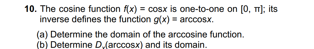 10. The cosine function f(x) = cosx is one-to-one on [0, T]; its
inverse defines the function g(x) = arccoSx.
(a) Determine the domain of the arccosine function.
(b) Determine D,(arccosx) and its domain.
