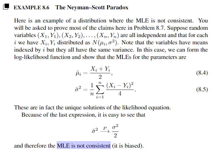 EXAMPLE 8.6 The Neyman-Scott Paradox
Here is an example of a distribution where the MLE is not consistent. You
will be asked to prove most of the claims here in Problem 8.7. Suppose random
variables (X₁, Y₁), (X2, Y2),..., (Xn, Yn) are all independent and that for each
i we have X₁, Y₁ distributed as N(i, 02). Note that the variables have means
indexed by i but they all have the same variance. In this case, we can form the
log-likelihood function and show that the MLEs for the parameters are
22
=
=
Xi + Yi
2
n
1
-
n
(Xi - Yi)²
4
These are in fact the unique solutions of the likelihood equation.
Because of the last expression, it is easy to see that
22
2
and therefore the MLE is not consistent (it is biased).
(8.4)
(8.5)