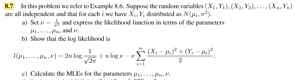 In this problem we refer to Example 8.6. Suppose the random variables (X₁, Y₁), (X2, Y2),..., (Xn, Yn)
are all independent and that for each i we have X₁, Yį distributed as N(μi, 0²).
a) Set v = and express the likelihood function in terms of the parameters
1,,n, and v.
b) Show that the log likelihood is
n
(Xì - Hi) + (Yi - Hi)
2
1 (μ₁,..., fln, v) = 2n log. + n logv - v
1
√2π
i=1
c) Calculate the MLEs for the parameters 1,...,fln, V.