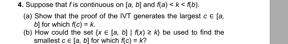4. Suppose that f is continuous on [a, b] and f(a) < k < f(b).
(a) Show that the proof of the IVT generates the largest c e [a,
b] for which f(c) = k.
(b) How could the set {x e [a, b] | f(x) > k} be used to find the
smallest c e [a, b] for which f(c) = k?
