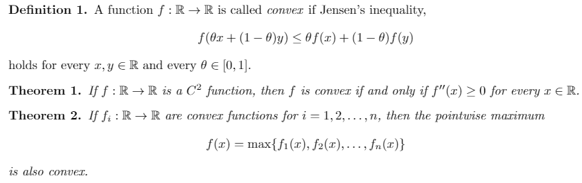 Definition 1. A function f : R → R is called conver if Jensen's inequality,
f(0x + (1 – 0)y) <of(x)+(1 – 0) f (y)
holds for every x,y E R and every 0 E [0, 1].
Theorem 1. If f : R → R is a C² function, then f is conver if and only if f"(x) > 0 for every x E R.
Theorem 2. If fi : R → R are conver functions for i = 1,2, .
. ,n, then the pointwise marimum
....
f(x) = max{fi (x), f2(x),..., fn(x)}
is also conver.

