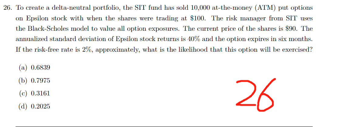26. To create a delta-neutral portfolio, the SIT fund has sold 10,000 at-the-money (ATM) put options
on Epsilon stock with when the shares were trading at $100. The risk manager from SIT uses
the Black-Scholes model to value all option exposures. The current price of the shares is $90. The
annualized standard deviation of Epsilon stock returns is 40% and the option expires in six months.
If the risk-free rate is 2%, approximately, what is the likelihood that this option will be exercised?
26
(a) 0.6839
(b) 0.7975
(c) 0.3161
(d) 0.2025