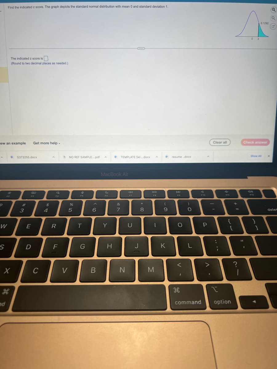 A
ew an example
7
W
S
Find the indicated z score. The graph depicts the standard normal distribution with mean 0 and standard deviation 1.
The indicated z score is.
(Round to two decimal places as needed.)
дв
nd
X
D 5373255.docx
#
3
E
Get more help.
SO
D
C
$
4
A
R
F
NO REF SAMPLE....pdf
V
%
5
FS
T
G
6
B
Y
D
MacBook Air
H
TEMPLATE Sel....docx
&
7
N
F7
U
J
8
A
DII
FB
|
M
D
(
9
K
resume.docx
DD
F9
O
<
I
H
O
L
F10
command
P
. V
>
Clear all
-
:
;
I
4
F11
{
[
option
A
0.1292
02
+
=
?
1
11
Check answer
Show All
F12
}
1
X
Q
Q
✔
delet