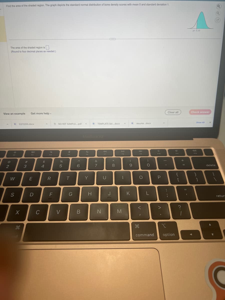 Find the area of the shaded region. The graph depicts the standard normal distribution of bone density scores with mean 0 and standard deviation 1.
View an example Get more help -
A
The area of the shaded region is
(Round to four decimal places as needed.)
@
2
D 5373255.docx
W
S
X
H
#
3
80
E
D
C
$
4
Q
F4
R
F
NO REF SAMPLE....pdf
%
5
V
FS
T
G
6
B
Fo
MacBook Air
Y
D
H
TEMPLATE Sel....docx
&
7
N
44
F7
U
J
*
8
A
DII
FB
I
M
D
(
9
K
resume..docx
DD
F9
O
<
I
H
)
O
L
F10
P
>
.
-
:
Clear all
;
I
command option
{
[
+
?
=
1
11
1
z=-1.17
Check answer
Show All
F12
}
]
X
delete
retur
: