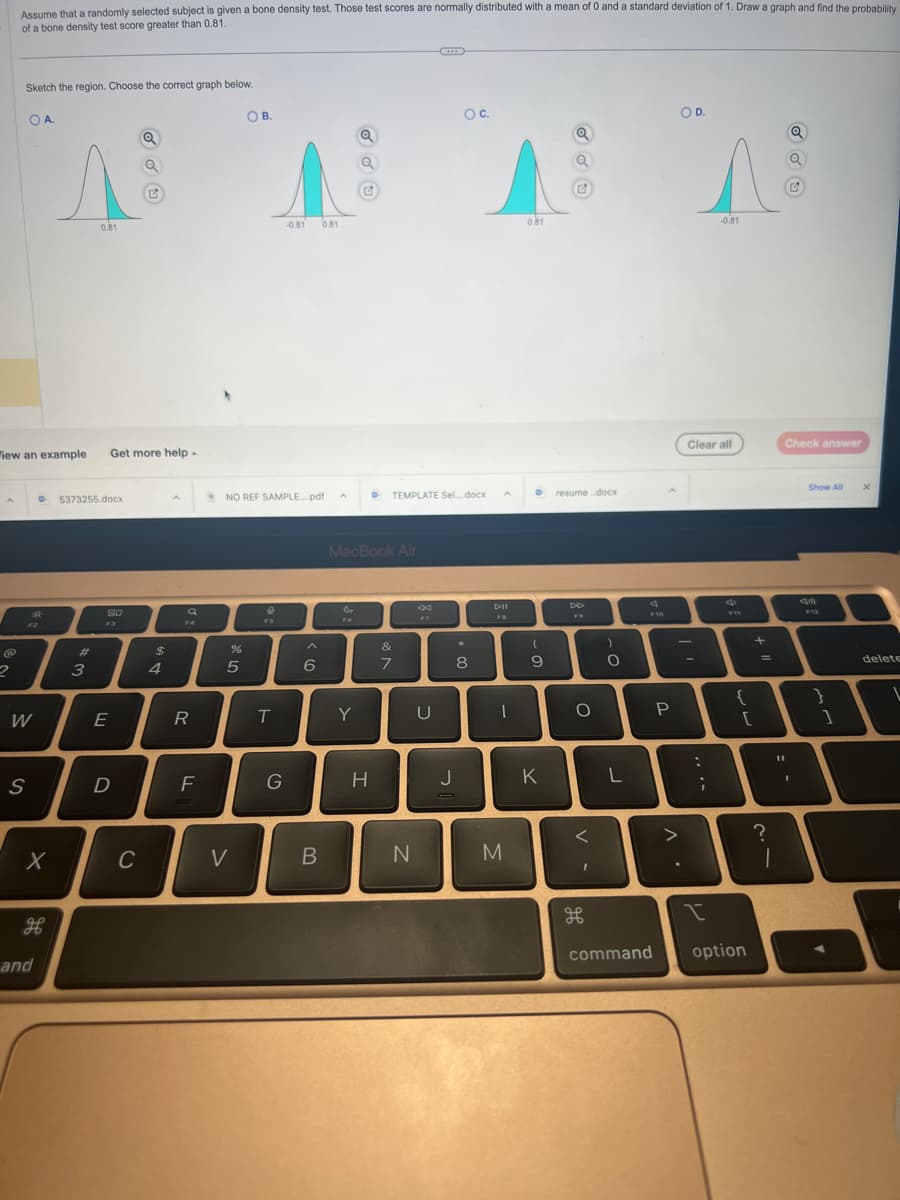 A
Assume that a randomly selected subject is given a bone density test. Those test scores are normally distributed with a mean of 0 and a standard deviation of 1. Draw a graph and find the probability
of a bone density test score greater than 0.81.
2
Sketch the region. Choose the correct graph below.
OA.
iew an example Get more help.
F2
W
S
X
H
and
ANAN
0.81
5373255.docx
#
3
80
E
D
Q
C
$
4
R
F
%
OB.
NO REF SAMPLE....pdf
5
V
T
-0.81 0.81
G
6
B
A
MacBook Air
F6
Y
H
TEMPLATE Sel...docx
&
7
N
F7
OC..
U
*
8
J
A
DII
FB
I
M
0.81
D
(
9
Q
K
G
resume..docx
DD
O
<
I
)
O
F10
P
니
L
command
OD.
>
^
-0.81
Clear all
:
;
I
{
[
+
option
=
11
I
?
1
Check answer
I
Show All
F12
}
1
X
delete