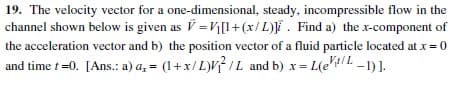 19. The velocity vector for a one-dimensional, steady, incompressible flow in the
channel shown below is given as V = V[l+(x/L)]i. Find a) the x-component of
the acceleration vector and b) the position vector of a fluid particle located at x= 0
and time t =0. [Ans.: a) a, = (1+x/L)VIL and b) x= L(eIL -1)1.
