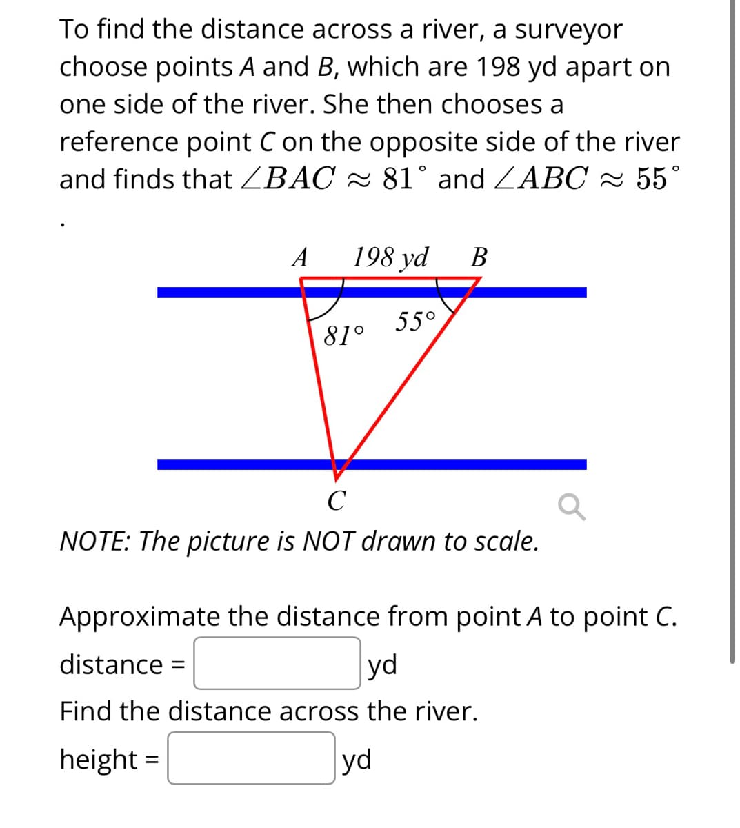 To find the distance across a river, a surveyor
choose points A and B, which are 198 yd apart on
one side of the river. She then chooses a
reference point C on the opposite side of the river
and finds that ZBAC 81° and ZABC ≈ 55°
A
198 yd B
81°
55°
C
NOTE: The picture is NOT drawn to scale.
Approximate the distance from point A to point C.
distance =
yd
Find the distance across the river.
height=
yd