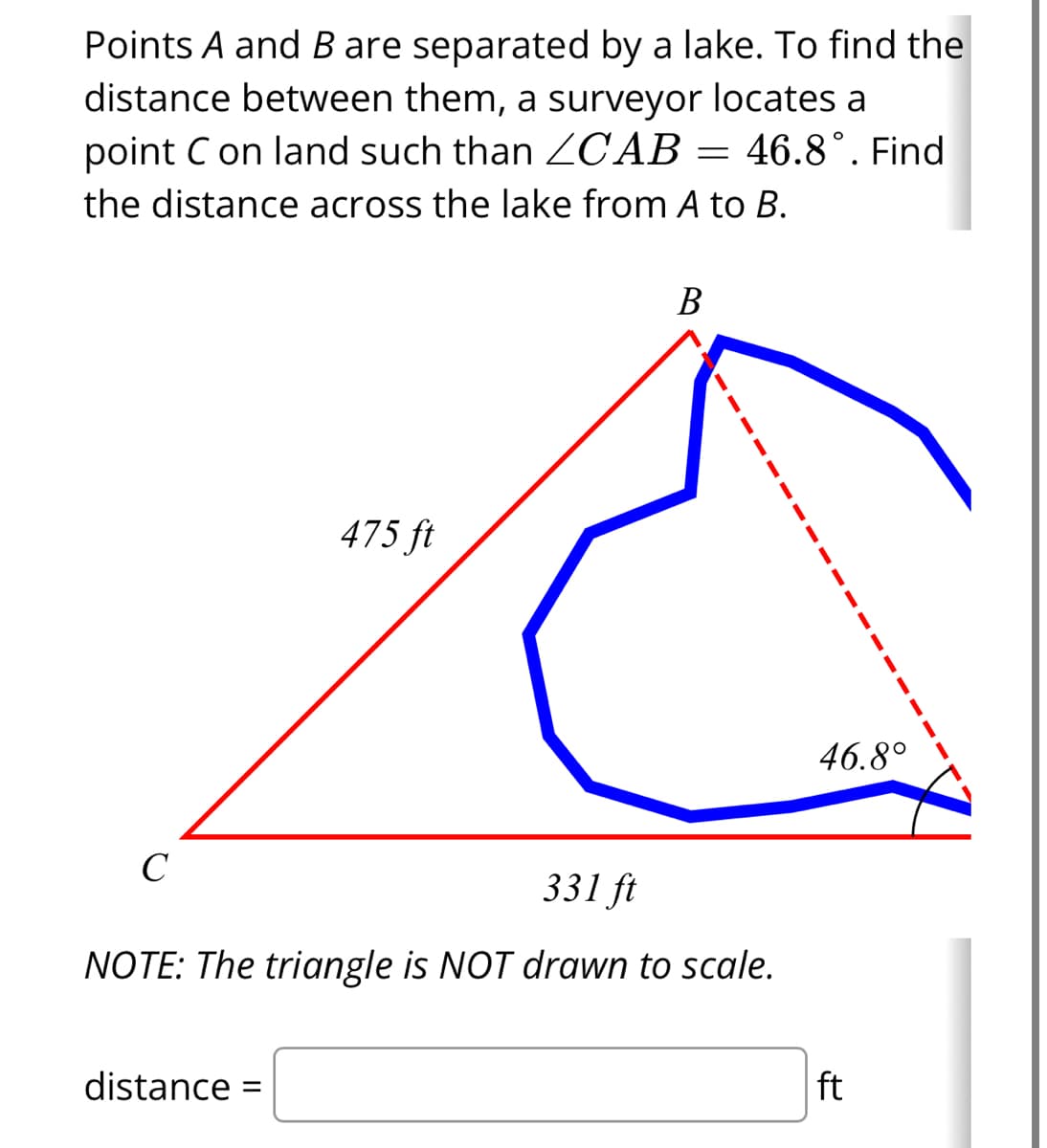 Points A and B are separated by a lake. To find the
distance between them, a surveyor locates a
point C on land such than ZCAB= 46.8°. Find
the distance across the lake from A to B.
C
475 ft
distance =
B
331 ft
NOTE: The triangle is NOT drawn to scale.
46.8°
ft