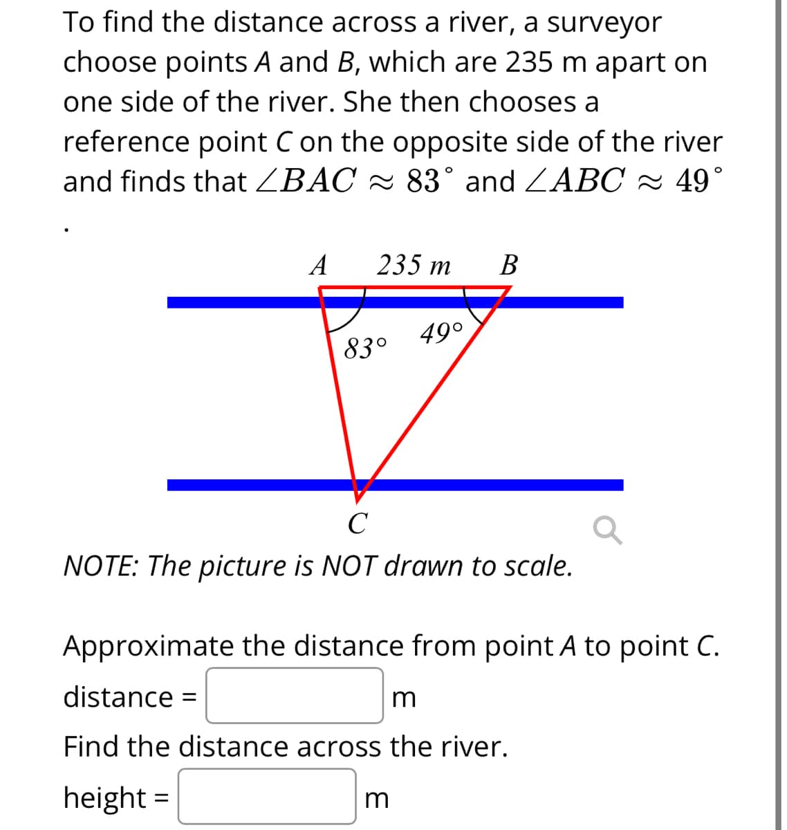 To find the distance across a river, a surveyor
choose points A and B, which are 235 m apart on
one side of the river. She then chooses a
reference point C on the opposite side of the river
and finds that ZBAC ≈ 83° and ZABC ≈ 49°
A 235 m B
83°
49°
C
NOTE: The picture is NOT drawn to scale.
Approximate the distance from point A to point C.
distance: =
m
Find the distance across the river.
height=
m