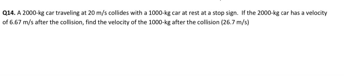 Q14. A 2000-kg car traveling at 20 m/s collides with a 1000-kg car at rest at a stop sign. If the 2000-kg car has a velocity
of 6.67 m/s after the collision, find the velocity of the 1000-kg after the collision (26.7 m/s)
