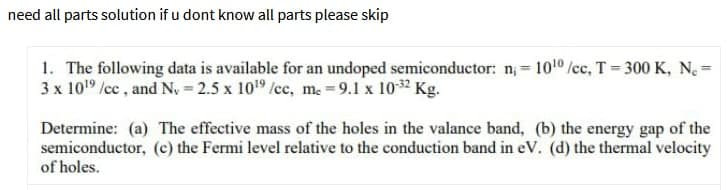 need all parts solution if u dont know all parts please skip
1. The following data is available for an undoped semiconductor: n = 1010 /cc, T=300 K, N. =
3 x 1019 /cc , and N, = 2.5 x 109 /cc, m. = 9.1 x 1032 Kg.
Determine: (a) The effective mass of the holes in the valance band, (b) the energy gap of the
semiconductor, (c) the Fermi level relative to the conduction band in eV. (d) the thermal velocity
of holes.
