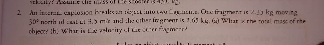 velocity? Assume the mass of the shooter iS 45.0 kg.
An internal explosion breaks an object into two fragments. One fragment is 2.35 kg moving
30° north of east at 3.5 m/s and the other fragment is 2.65 kg. (a) What is the total mass of the
object? (b) What is the velocity of the other fragment?
2.
obioct rolatod to ito
