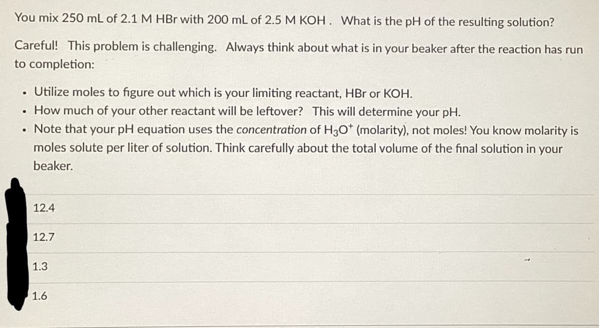 You mix 250 mL of 2.1 M HBr with 200 mL of 2.5 M KOH. What is the pH of the resulting solution?
Careful! This problem is challenging. Always think about what is in your beaker after the reaction has run
to completion:
Utilize moles to figure out which is your limiting reactant, HBr or KOH.
• How much of your other reactant will be leftover? This will determine your pH.
• Note that your pH equation uses the concentration of H3O* (molarity), not moles! You know molarity is
moles solute per liter of solution. Think carefully about the total volume of the final solution in your
beaker.
.
1
12.4
12.7
1.3
1.6