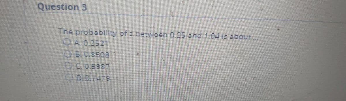 Question 3
The probability of z between 0.25 and 1.04 is about..
OA.0.2521
OB. 0.8508
Oc.0.5987
C D.0.7479
