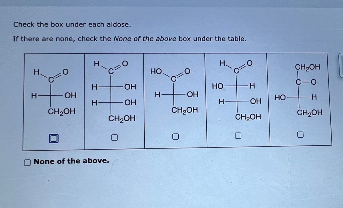 Check the box under each aldose.
If there are none, check the None of the above box under the table.
H.
H-
c=0
OH
CH₂OH
H-
c=0
H
H
OH
OH
CH₂OH
None of the above.
HO
H-
c=0
OH
CH₂OH
H.
HO
K
H-
C=0
H
OH
CH₂OH
HO
CH₂OH
C=O
H
CH₂OH