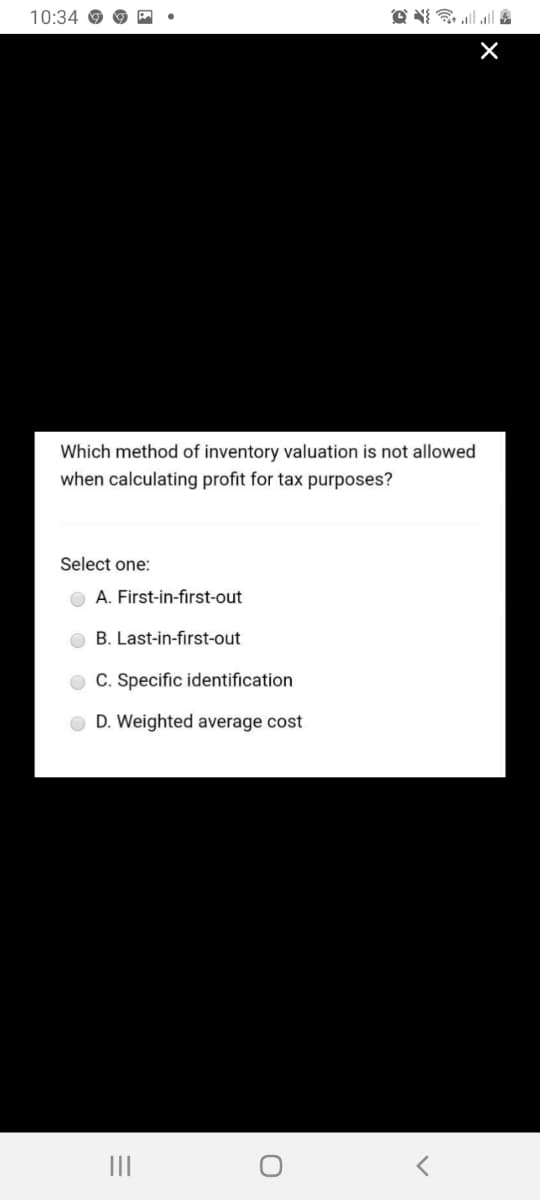 10:34 O
Which method of inventory valuation is not allowed
when calculating profit for tax purposes?
Select one:
A. First-in-first-out
O B. Last-in-first-out
O C. Specific identification
D. Weighted average cost
II
