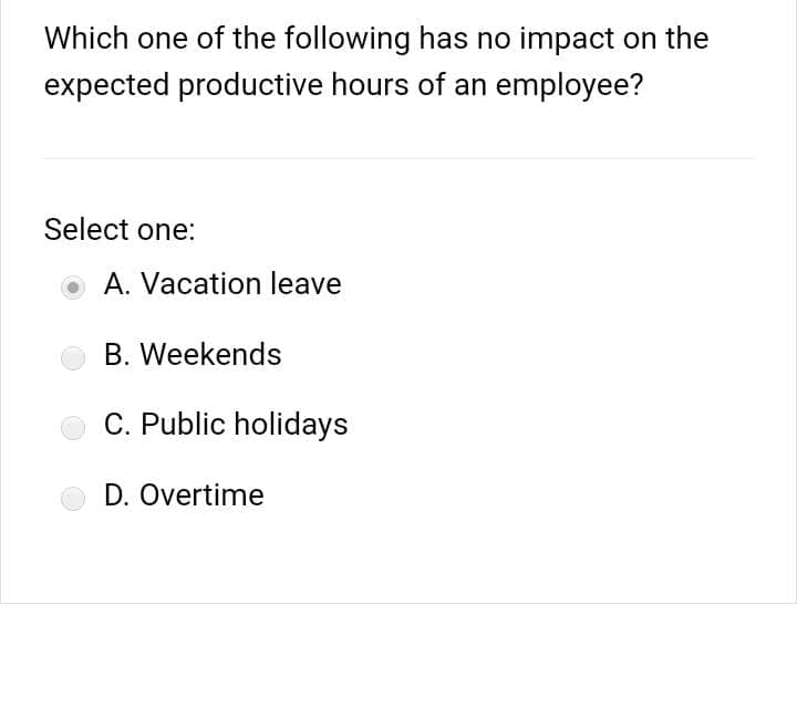 Which one of the following has no impact on the
expected productive hours of an employee?
Select one:
A. Vacation leave
B. Weekends
C. Public holidays
D. Overtime
