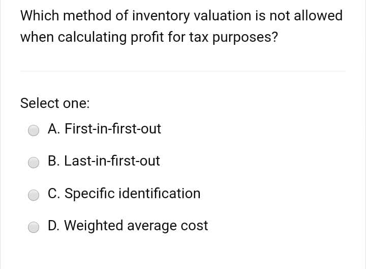 Which method of inventory valuation is not allowed
when calculating profit for tax purposes?
Select one:
A. First-in-first-out
B. Last-in-first-out
C. Specific identification
D. Weighted average cost
