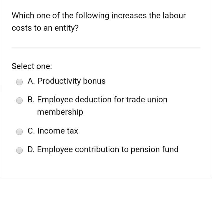 Which one of the following increases the labour
costs to an entity?
Select one:
A. Productivity bonus
B. Employee deduction for trade union
membership
C. Income tax
D. Employee contribution to pension fund
