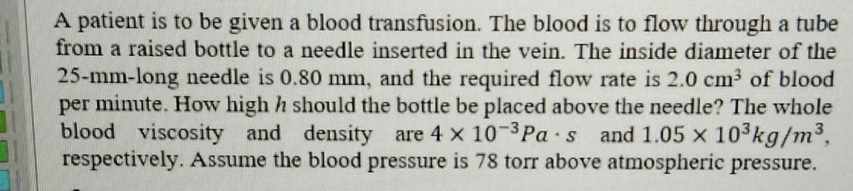 A patient is to be given a blood transfusion. The blood is to flow through a tube
from a raised bottle to a needle inserted in the vein. The inside diameter of the
25-mm-long needle is 0.80 mm, and the required flow rate is 2.0 cm3 of blood
per minute. How high h should the bottle be placed above the needle? The whole
blood viscosity and density are 4 x 10-3Pa s and 1.05 x 103kg/m3,
respectively. Assume the blood pressure is 78 torr above atmospheric pressure.
