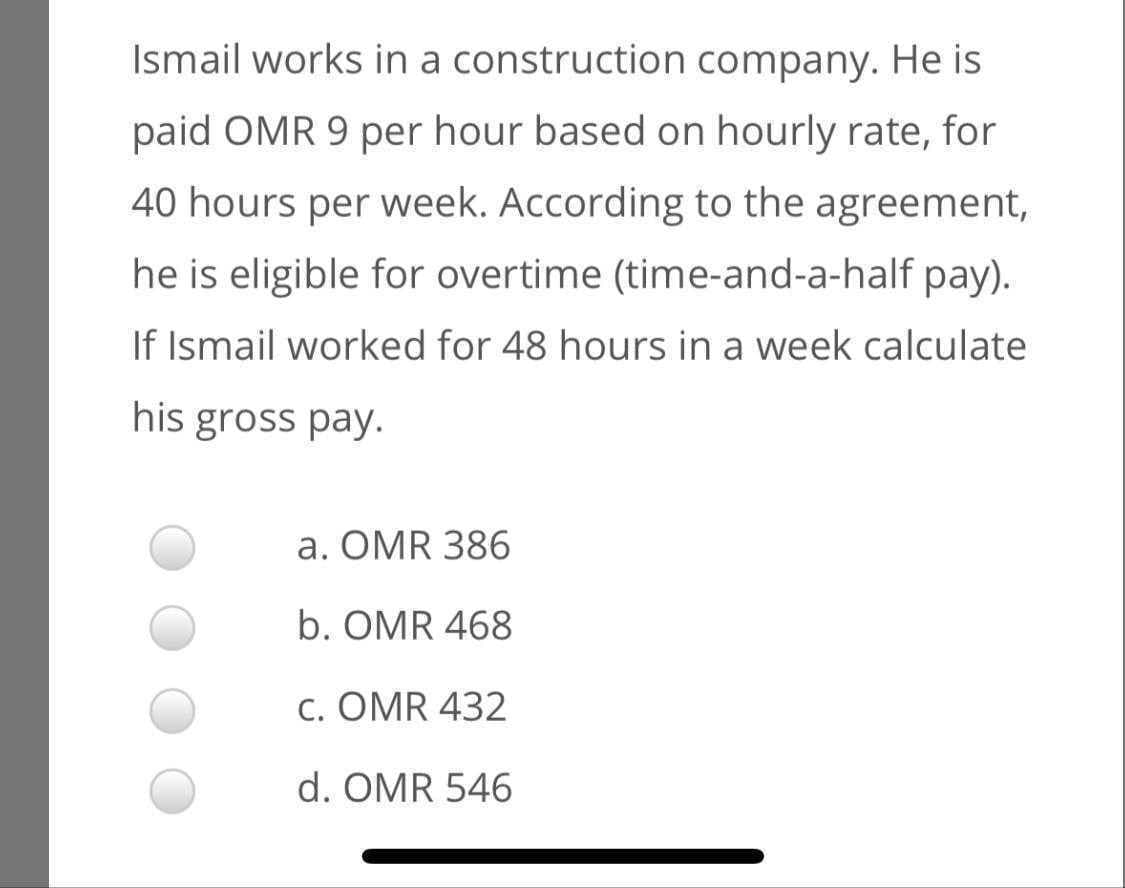Ismail works in a construction company. He is
paid OMR 9 per hour based on hourly rate, for
40 hours per week. According to the agreement,
he is eligible for overtime (time-and-a-half pay).
If Ismail worked for 48 hours in a week calculate
his gross pay.
a. OMR 386
b. OMR 468
c. OMR 432
d. OMR 546
