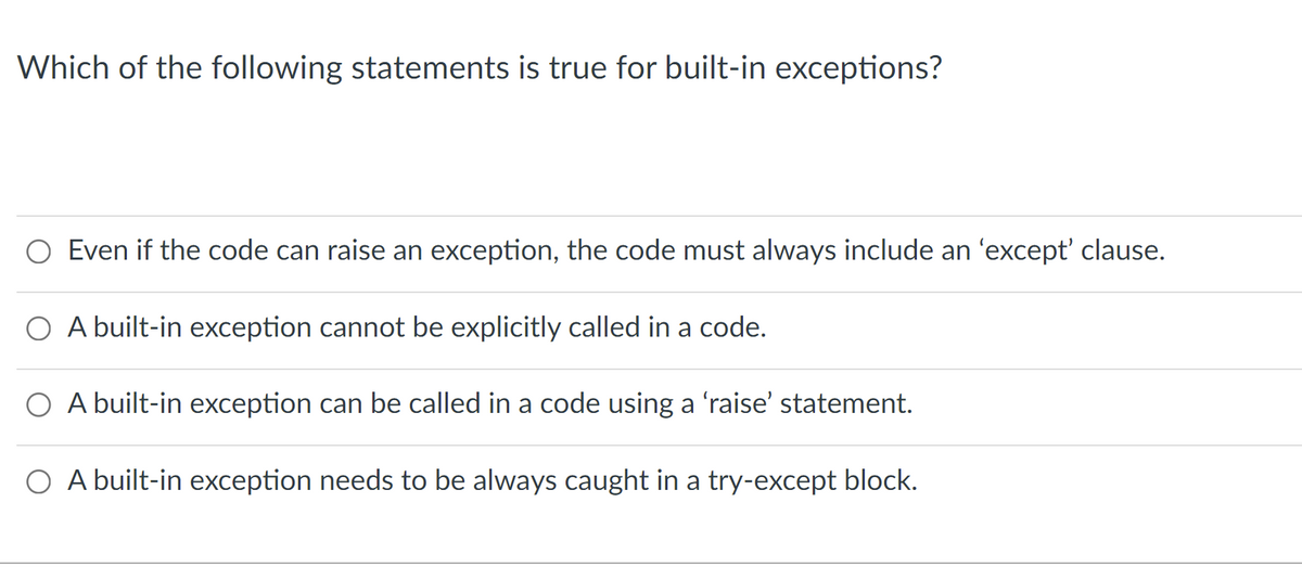 Which of the following statements is true for built-in exceptions?
O Even if the code can raise an exception, the code must always include an 'except' clause.
O A built-in exception cannot be explicitly called in a code.
O A built-in exception can be called in a code using a 'raise' statement.
O A built-in exception needs to be always caught in a try-except block.
