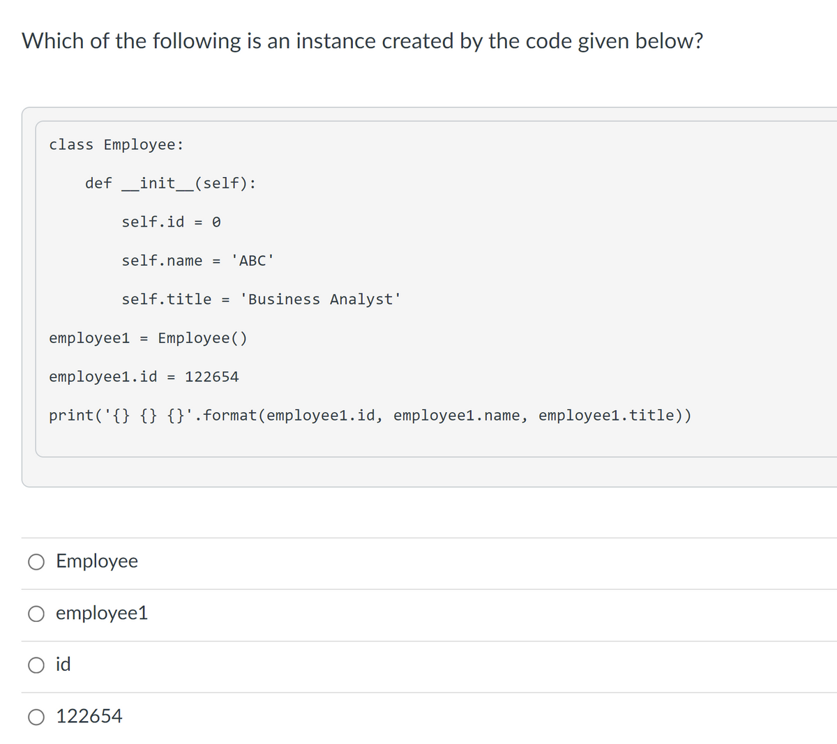 Which of the following is an instance created by the code given below?
class Employee:
def _init_(self):
self.id
= 0
self.name =
'ABC'
self.title
'Business Analyst'
employee1
Employee()
employee1.id
= 122654
print('{} {} {}'.format(employee1.id, employee1.name, employee1.title))
O Employee
O employee1
O id
O 122654
