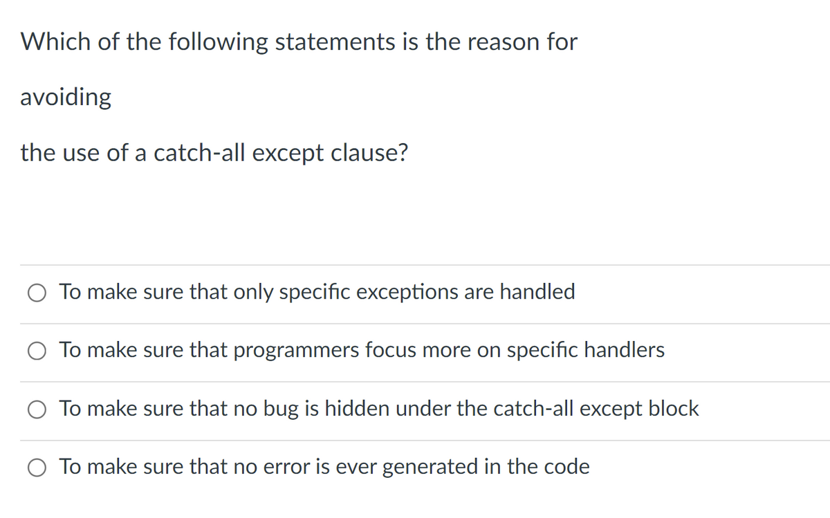 Which of the following statements is the reason for
avoiding
the use of a catch-all except clause?
O To make sure that only specific exceptions are handled
O To make sure that programmers focus more on specific handlers
O To make sure that no bug is hidden under the catch-all except block
O To make sure that no error is ever generated in the code
