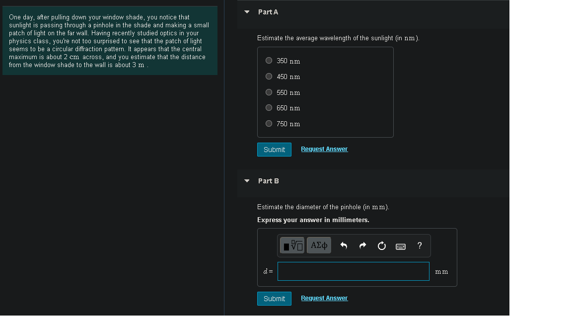 Part A
One day, after pulling down your window shade, you notice that
sunlight is passing through a pinhole in the shade and making a small
patch of light on the far wall. Having recently studied optics in your
physics class, you're not too surprised to see that the patch of light
seems to be a circular diffraction pattern. It appears that the central
maximum is about 2 cm across, and you estimate that the distance
from
Estimate the average wavelength of the sunlight (in nm).
O 350 nm
the window shade to the wall is about 3 m
O 450 nm
O 550 nm
650 nm
O 750 nm
Submit
Request Answer
Part B
Estimate the diameter of the pinhole (in mm).
Express your answer in millimeters.
?
d=
mm
Submit
Request Answer
