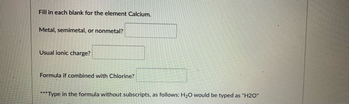Fill in each blank for the element Calcium.
Metal, semimetal, or nonmetal?
Usual ionic charge?
Formula if combined with Chlorine?
*** Type in the formula without subscripts, as follows: H20 would be typed as "H2O"
