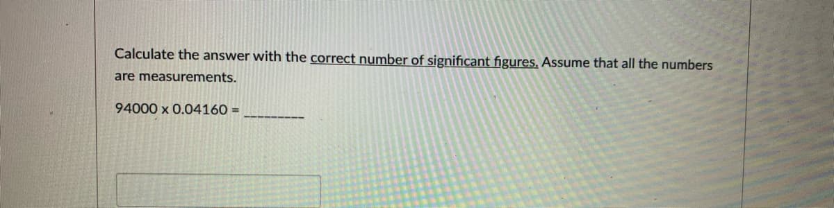 Calculate the answer with the correct number of significant figures. Assume that all the numbers
are measurements.
94000 x 0.04160 =
